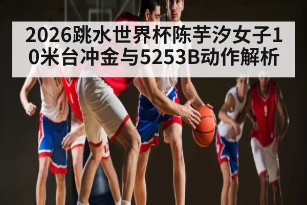 2026跳水世界杯陈芋汐女子10米台冲金与5253B动作解析