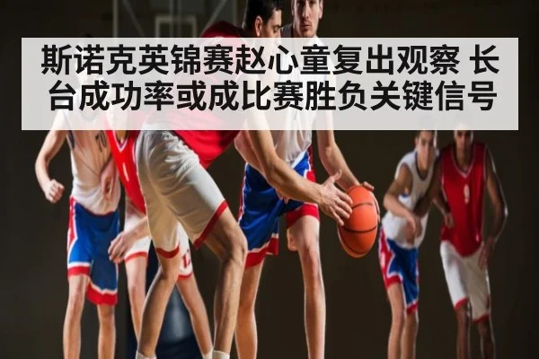 斯诺克英锦赛赵心童复出观察 长台成功率或成比赛胜负关键信号